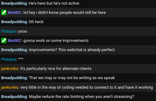 Breadpudding: He's here but he's not active
MattKC: lol hey i didn't know people would still be here
Breadpudding: Oh heck
Platapai: yooo
MattKC: gonna work on some improvements
Breadpudding: Improvements? This webchat is already perfect.
Platapai: ^^^
janKonku: it's particularly nice for alternate clients
Breadpudding: That we may or may not be writing as we speak
janKonku: very little in the way of coding needed to connect to it and have it working
Breadpudding: Maybe reduce the rate limiting when you aren't streaming?