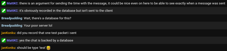 MattKC: there is an argument for sending the time with the message, it could be nice even on here to be able to see exactly when a message was sent
MattKC: it's obviously recorded in the database but isn't sent to the client
Breadpudding: Wait, there's a database for this?
Breadpudding: Your poor server lol
janKonku: did you record the one test packet i sent
MattKC: yes the chat is backed by a database
janKonku: should be type 'test' :)